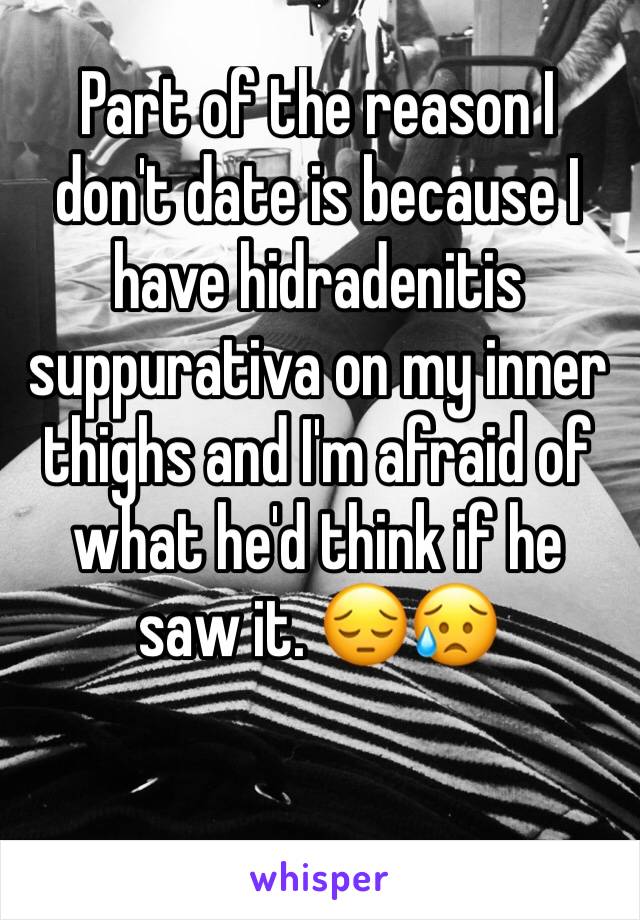 Part of the reason I don't date is because I have hidradenitis suppurativa on my inner thighs and I'm afraid of what he'd think if he saw it. 😔😥