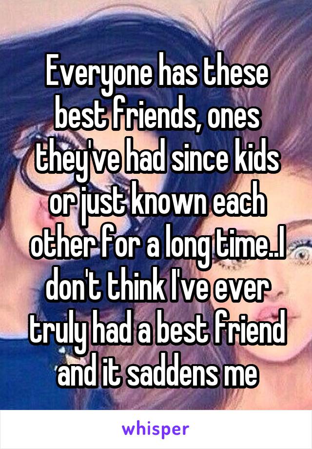 Everyone has these best friends, ones they've had since kids or just known each other for a long time..I don't think I've ever truly had a best friend and it saddens me