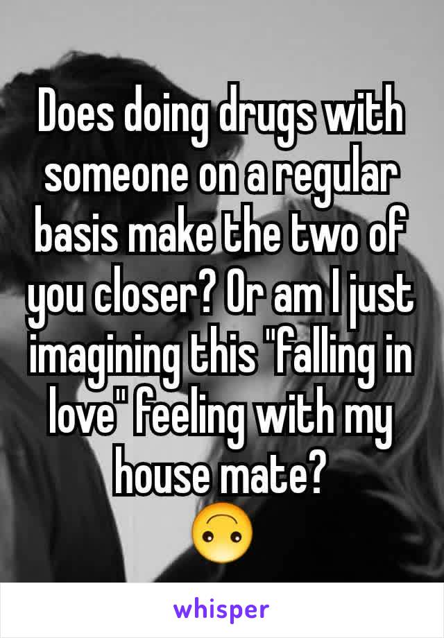 Does doing drugs with someone on a regular basis make the two of you closer? Or am I just imagining this "falling in love" feeling with my house mate?
🙃