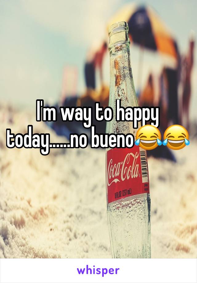 I'm way to happy today......no bueno😂😂