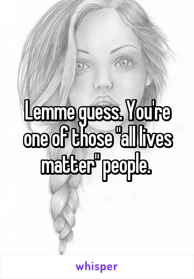 Lemme guess. You're one of those "all lives matter" people. 