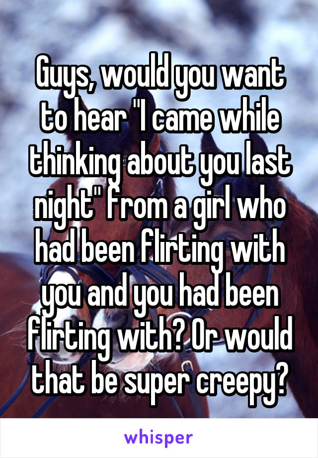 Guys, would you want to hear "I came while thinking about you last night" from a girl who had been flirting with you and you had been flirting with? Or would that be super creepy?