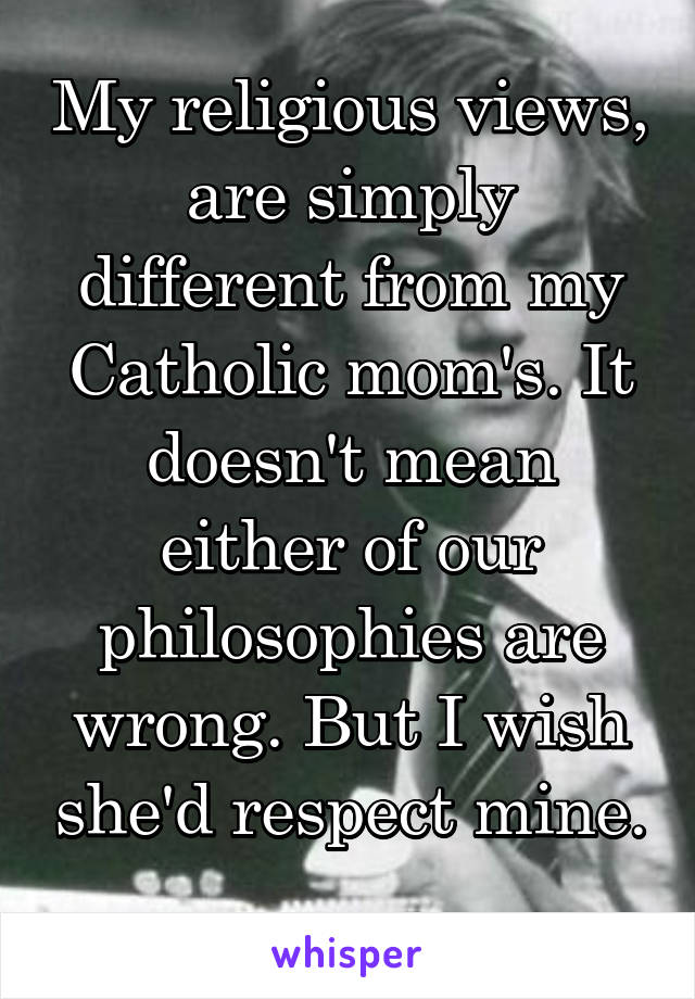 My religious views, are simply different from my Catholic mom's. It doesn't mean either of our philosophies are wrong. But I wish she'd respect mine. 