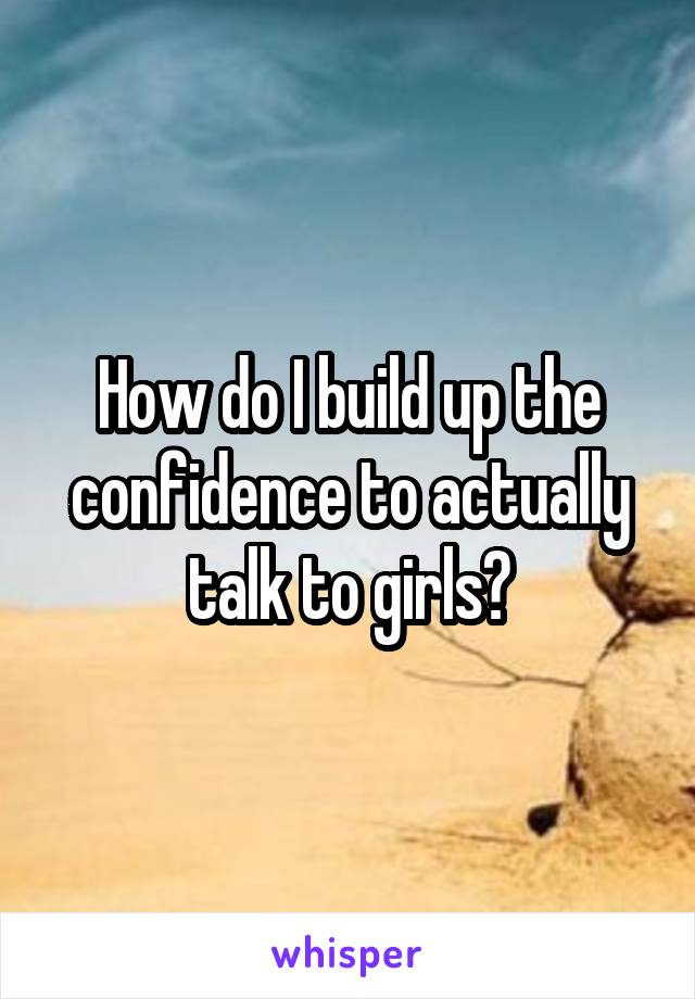 How do I build up the confidence to actually talk to girls?