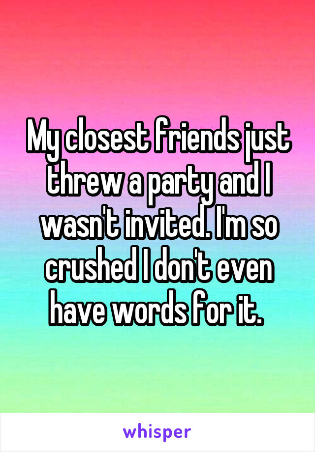 My closest friends just threw a party and I wasn't invited. I'm so crushed I don't even have words for it. 