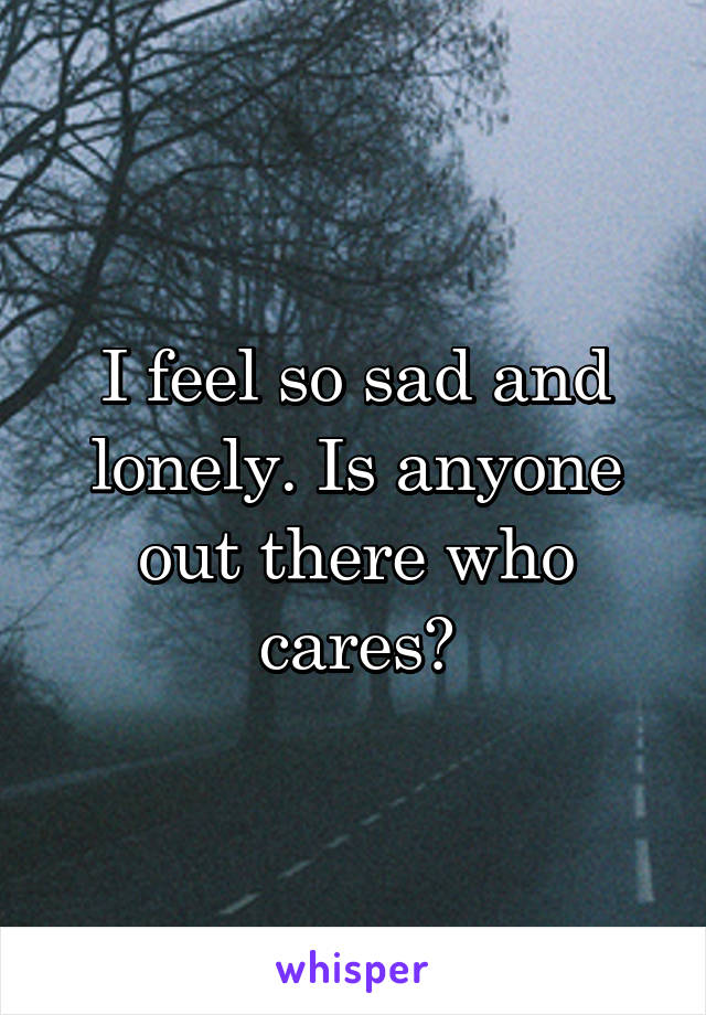 I feel so sad and lonely. Is anyone out there who cares?