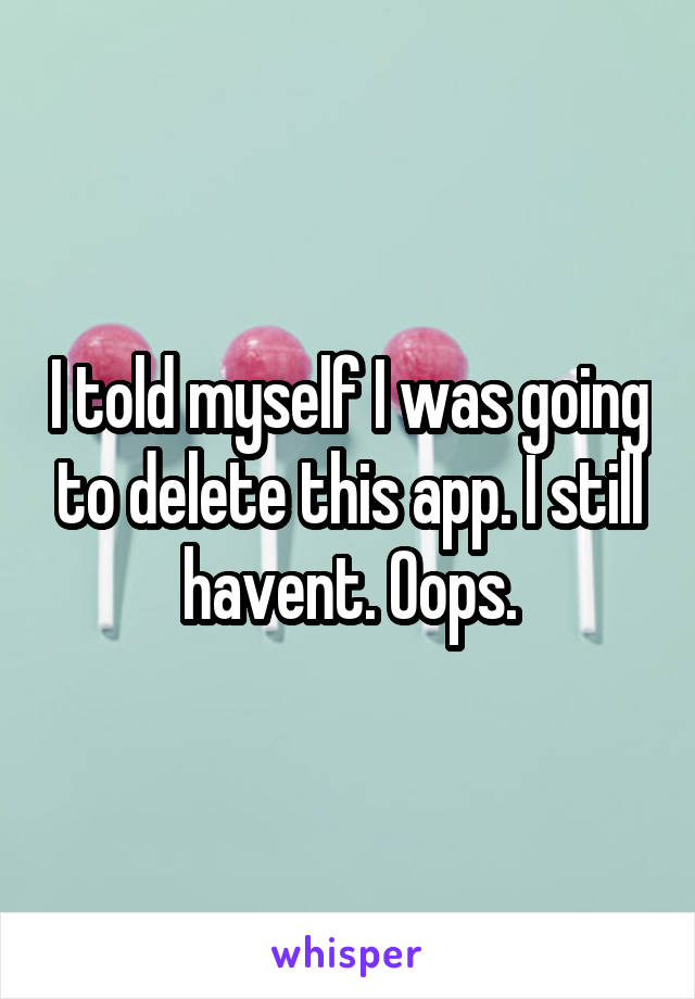 I told myself I was going to delete this app. I still havent. Oops.