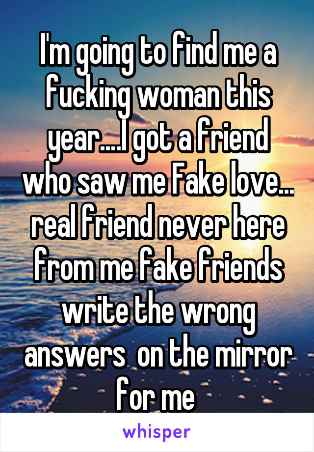 I'm going to find me a fucking woman this year....I got a friend who saw me Fake love... real friend never here from me fake friends write the wrong answers  on the mirror for me 