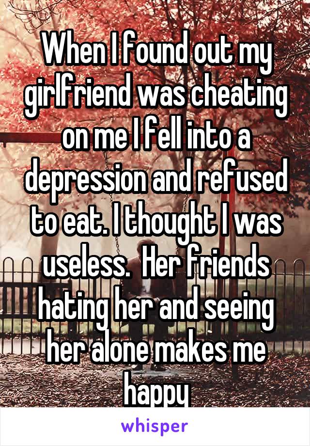 When I found out my girlfriend was cheating on me I fell into a depression and refused to eat. I thought I was useless.  Her friends hating her and seeing her alone makes me happy