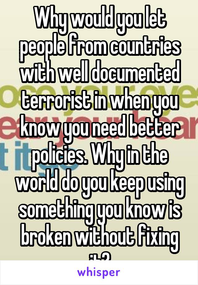 Why would you let people from countries with well documented terrorist in when you know you need better policies. Why in the world do you keep using something you know is broken without fixing it?