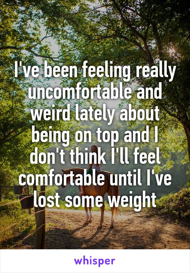 I've been feeling really uncomfortable and weird lately about being on top and I don't think I'll feel comfortable until I've lost some weight