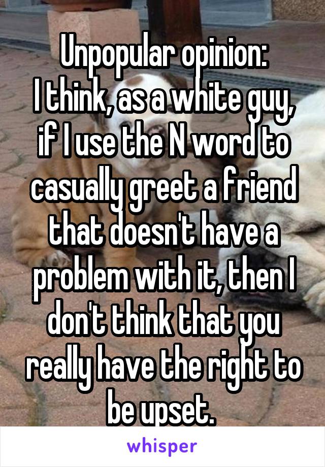 Unpopular opinion:
I think, as a white guy, if I use the N word to casually greet a friend that doesn't have a problem with it, then I don't think that you really have the right to be upset. 