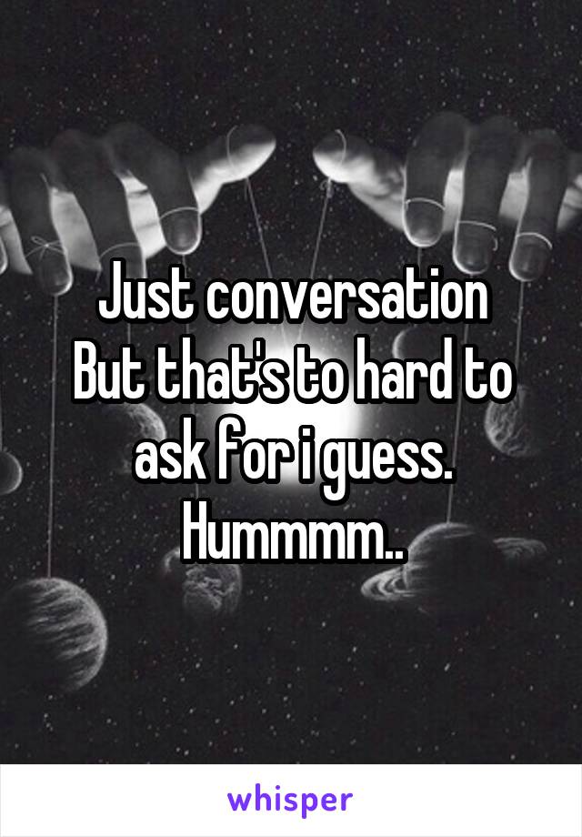 Just conversation
But that's to hard to ask for i guess.
Hummmm..