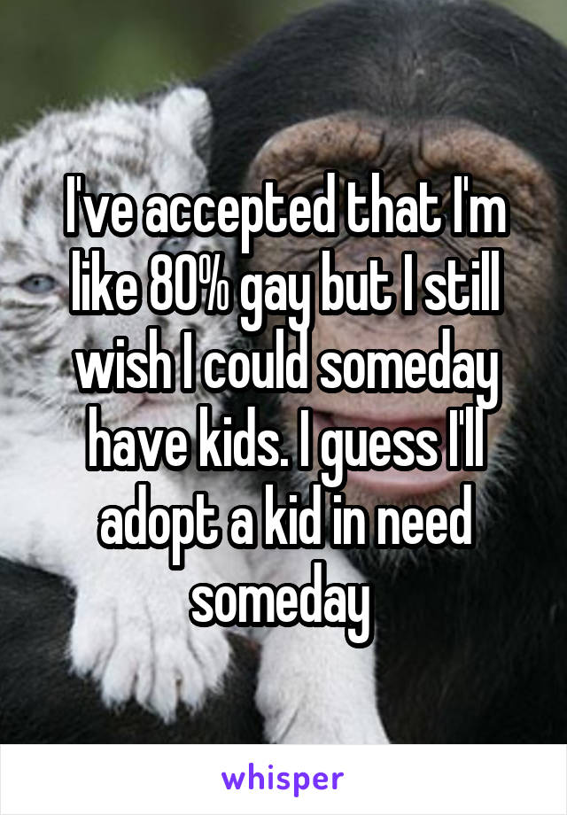 I've accepted that I'm like 80% gay but I still wish I could someday have kids. I guess I'll adopt a kid in need someday 