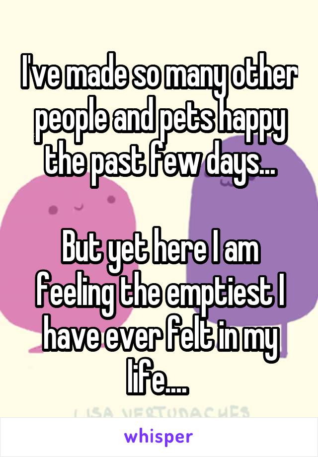 I've made so many other people and pets happy the past few days...

But yet here I am feeling the emptiest I have ever felt in my life.... 