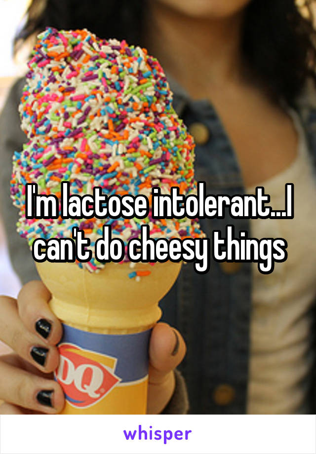 I'm lactose intolerant...I can't do cheesy things