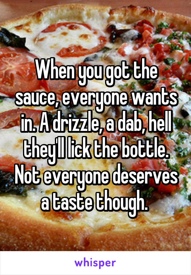 When you got the sauce, everyone wants in. A drizzle, a dab, hell they'll lick the bottle. Not everyone deserves a taste though. 