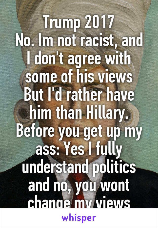 Trump 2017
No. Im not racist, and I don't agree with some of his views
But I'd rather have him than Hillary. Before you get up my ass: Yes I fully understand politics and no, you wont change my views