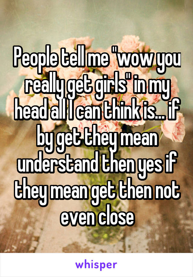 People tell me "wow you really get girls" in my head all I can think is... if by get they mean understand then yes if they mean get then not even close