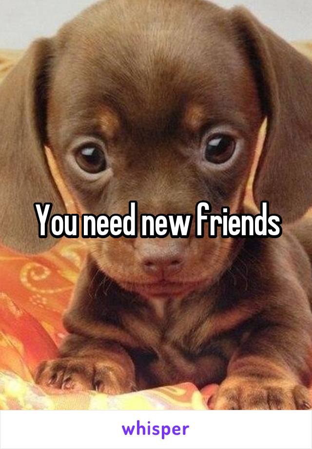 You need new friends