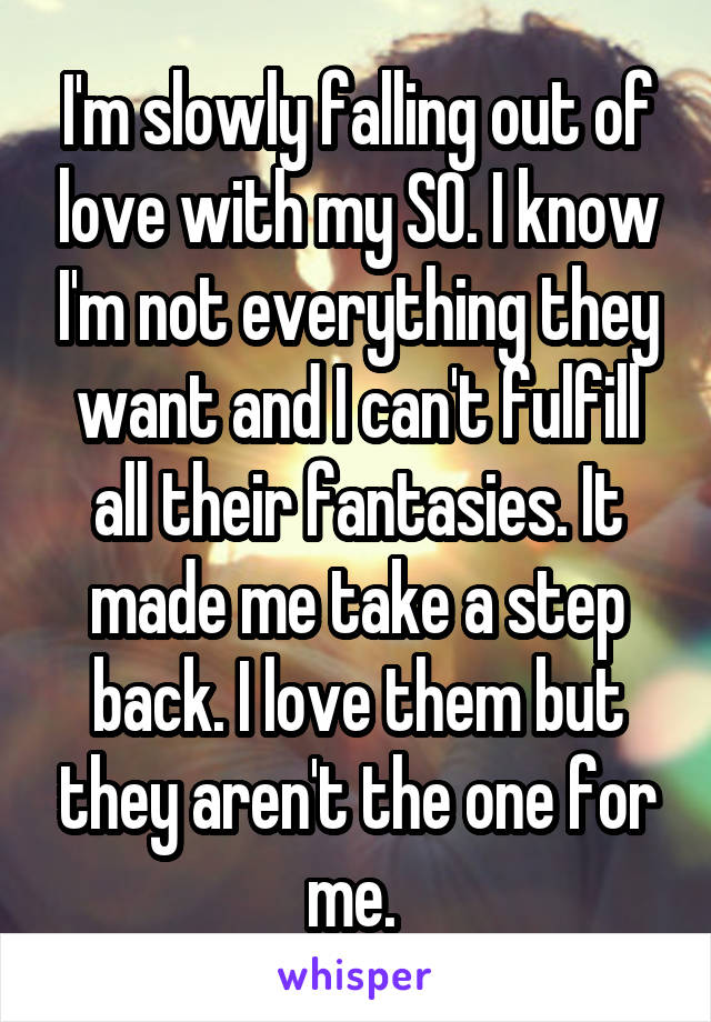 I'm slowly falling out of love with my SO. I know I'm not everything they want and I can't fulfill all their fantasies. It made me take a step back. I love them but they aren't the one for me. 