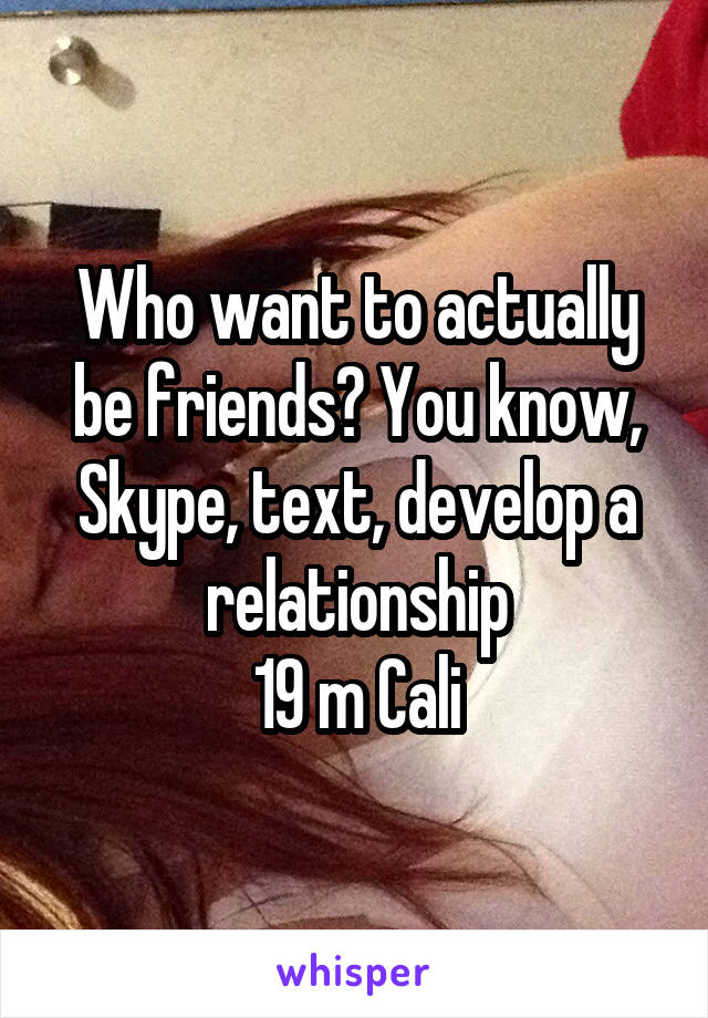 Who want to actually be friends? You know, Skype, text, develop a relationship
19 m Cali