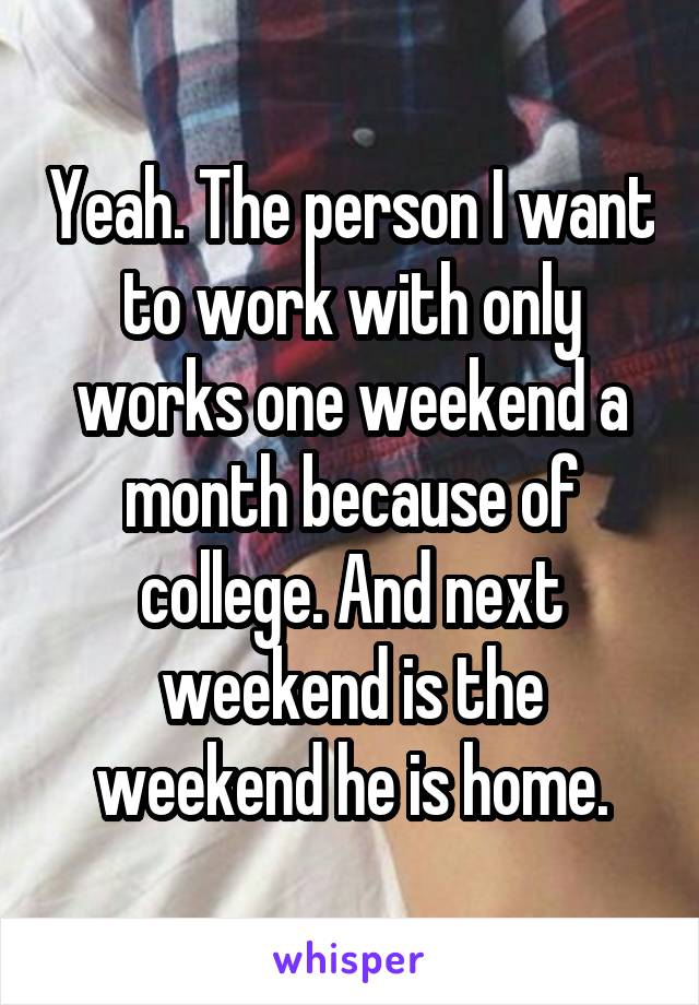 Yeah. The person I want to work with only works one weekend a month because of college. And next weekend is the weekend he is home.