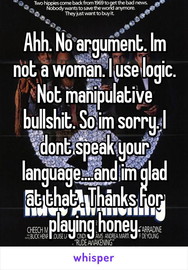 Ahh. No argument. Im not a woman. I use logic. Not manipulative bullshit. So im sorry. I dont speak your language....and im glad at that . Thanks for playing honey.