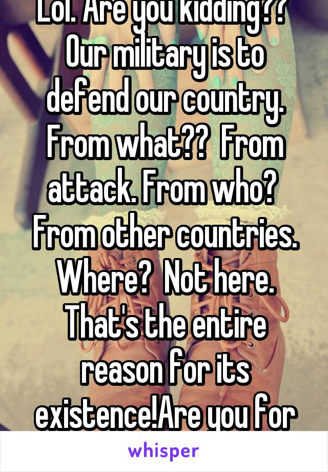 Lol. Are you kidding??  Our military is to defend our country. From what??  From attack. From who?  From other countries. Where?  Not here. That's the entire reason for its existence!Are you for real?