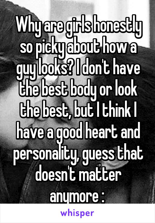 Why are girls honestly so picky about how a guy looks? I don't have the best body or look the best, but I think I have a good heart and personality, guess that doesn't matter anymore :\ 