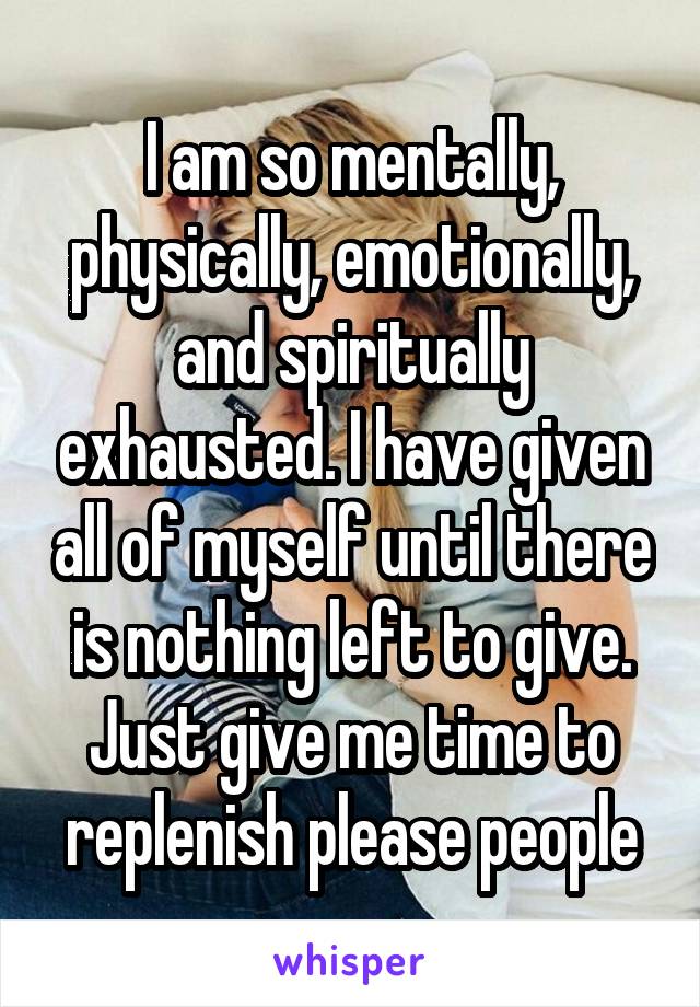 I am so mentally, physically, emotionally, and spiritually exhausted. I have given all of myself until there is nothing left to give. Just give me time to replenish please people