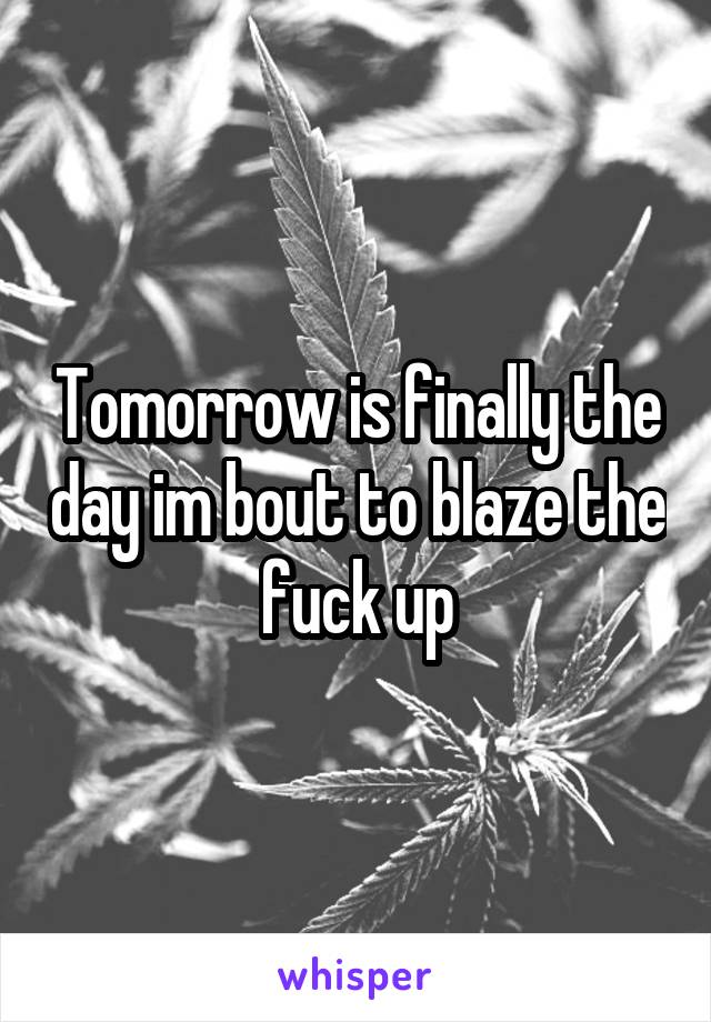 Tomorrow is finally the day im bout to blaze the fuck up