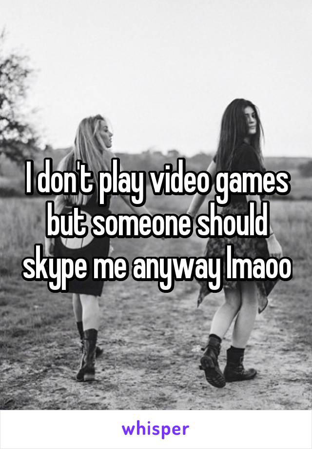 I don't play video games but someone should skype me anyway lmaoo