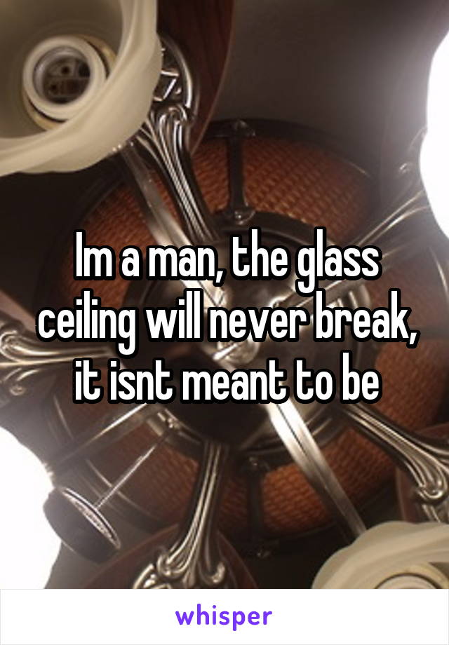 Im a man, the glass ceiling will never break, it isnt meant to be