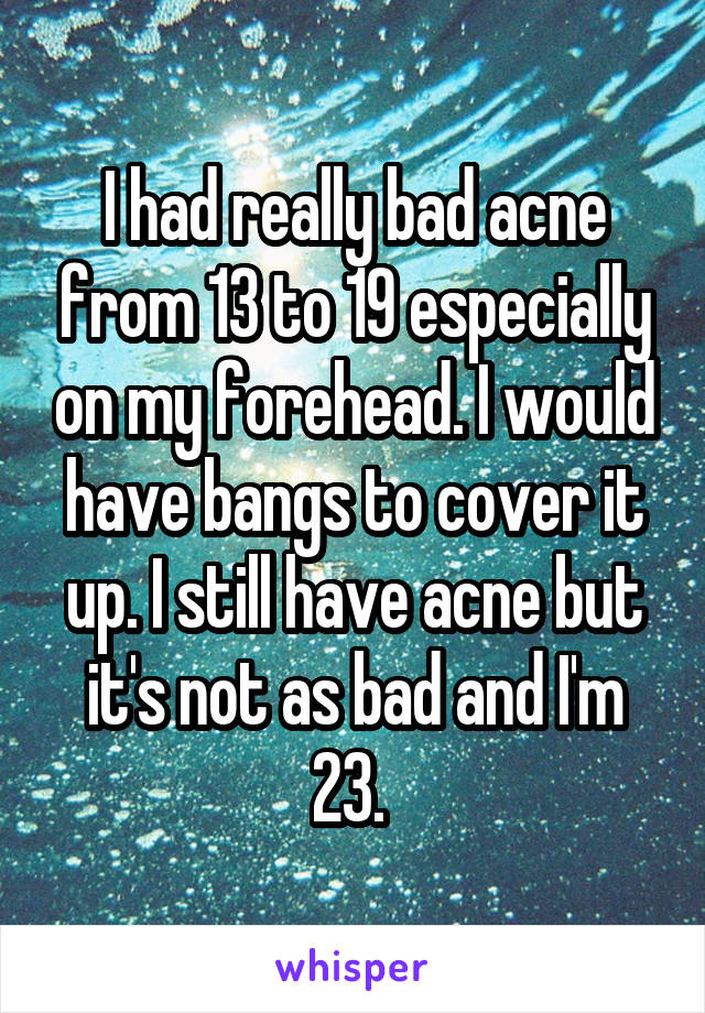 I had really bad acne from 13 to 19 especially on my forehead. I would have bangs to cover it up. I still have acne but it's not as bad and I'm 23. 