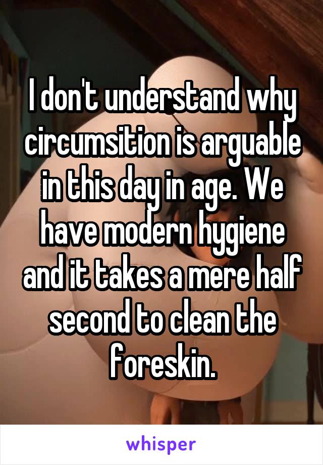 I don't understand why circumsition is arguable in this day in age. We have modern hygiene and it takes a mere half second to clean the foreskin.