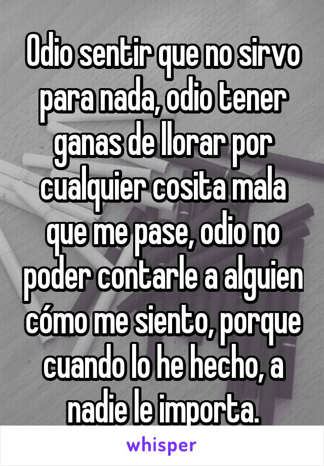 Odio sentir que no sirvo para nada, odio tener ganas de llorar por cualquier cosita mala que me pase, odio no poder contarle a alguien cómo me siento, porque cuando lo he hecho, a nadie le importa.