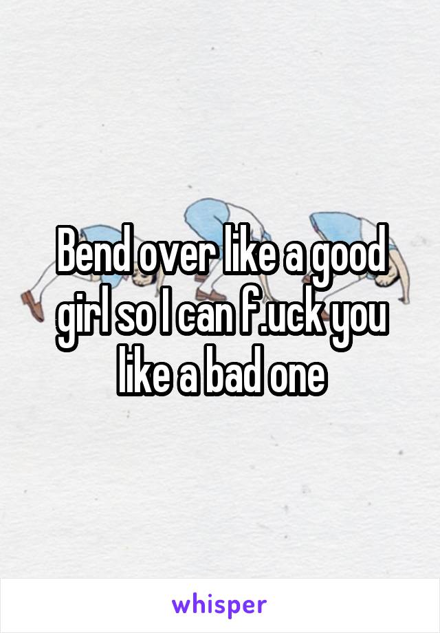 Bend over like a good girl so I can f.uck you like a bad one