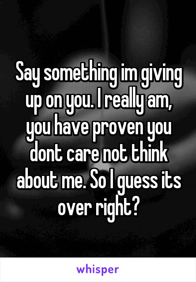 Say something im giving up on you. I really am, you have proven you dont care not think about me. So I guess its over right?