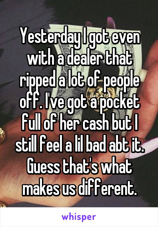 Yesterday I got even with a dealer that ripped a lot of people off. I've got a pocket full of her cash but I still feel a lil bad abt it. Guess that's what makes us different.