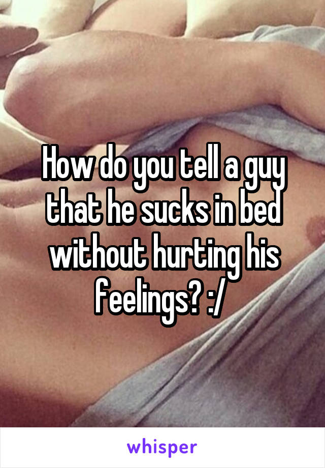 How do you tell a guy that he sucks in bed without hurting his feelings? :/ 