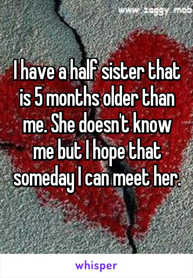 I have a half sister that is 5 months older than me. She doesn't know me but I hope that someday I can meet her. 