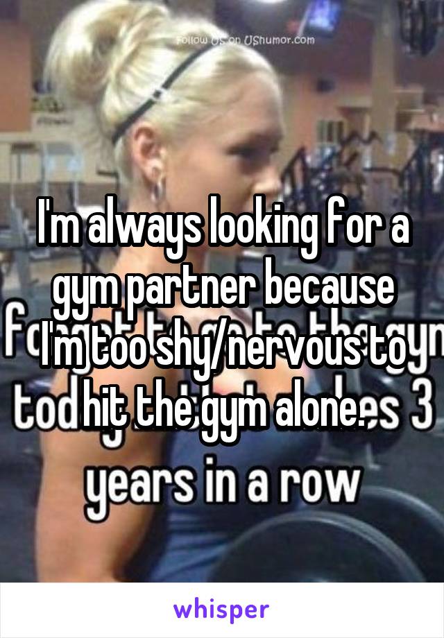 I'm always looking for a gym partner because I'm too shy/nervous to hit the gym alone.