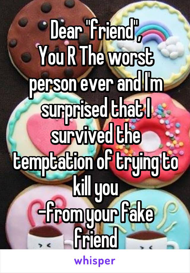 Dear "friend",
You R The worst person ever and I'm surprised that I survived the temptation of trying to kill you
-from your fake friend