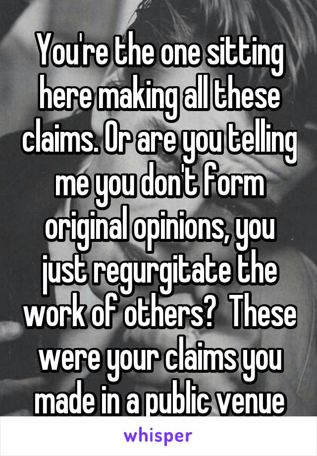 You're the one sitting here making all these claims. Or are you telling me you don't form original opinions, you just regurgitate the work of others?  These were your claims you made in a public venue