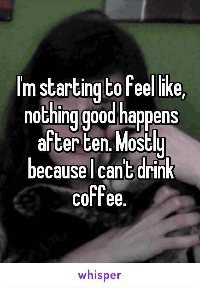 I'm starting to feel like, nothing good happens after ten. Mostly because I can't drink coffee. 