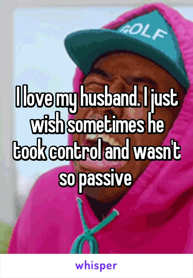 I love my husband. I just wish sometimes he took control and wasn't so passive 