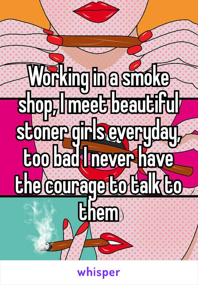 Working in a smoke shop, I meet beautiful stoner girls everyday, too​ bad I never have the courage to talk to them