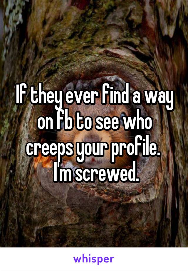 If they ever find a way on fb to see who creeps your profile. 
 I'm screwed.