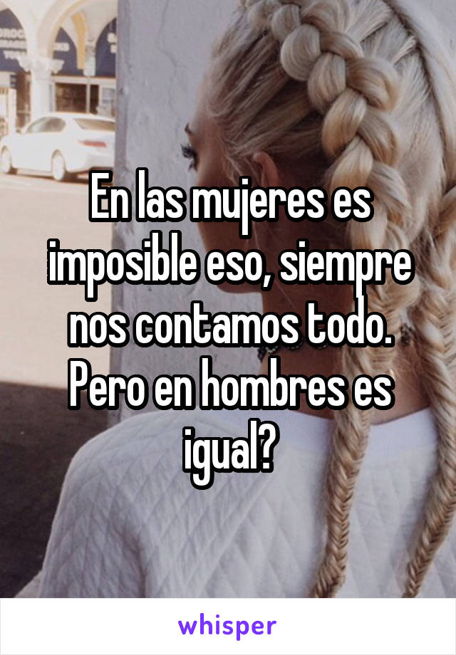 En las mujeres es imposible eso, siempre nos contamos todo. Pero en hombres es igual?